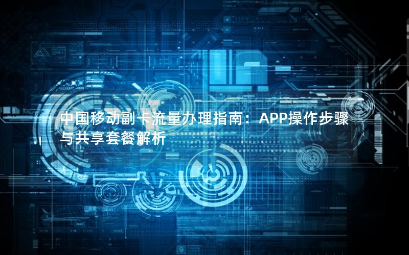 中国移动副卡流量办理指南：APP操作步骤与共享套餐解析