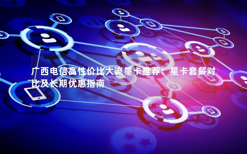广西电信高性价比大流量卡推荐：星卡套餐对比及长期优惠指南