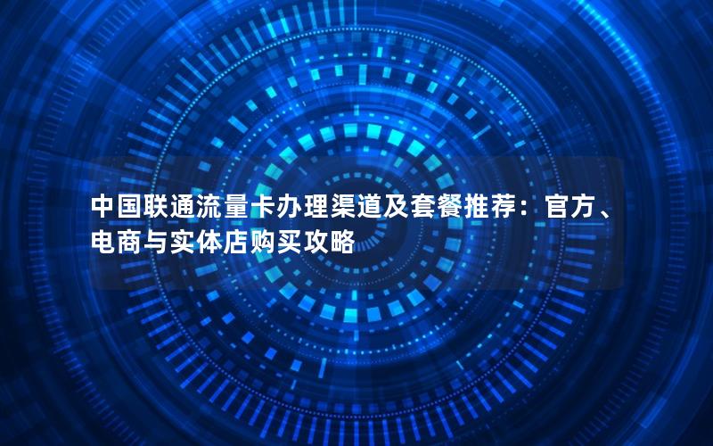 中国联通流量卡办理渠道及套餐推荐：官方、电商与实体店购买攻略
