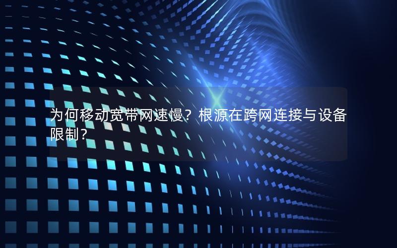 为何移动宽带网速慢？根源在跨网连接与设备限制？