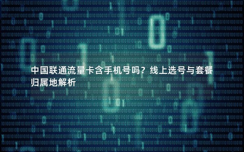 中国联通流量卡含手机号吗？线上选号与套餐归属地解析