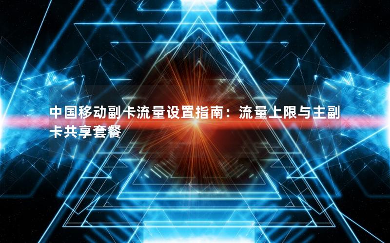 中国移动副卡流量设置指南：流量上限与主副卡共享套餐
