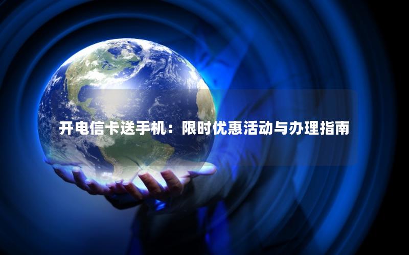 开电信卡送手机：限时优惠活动与办理指南