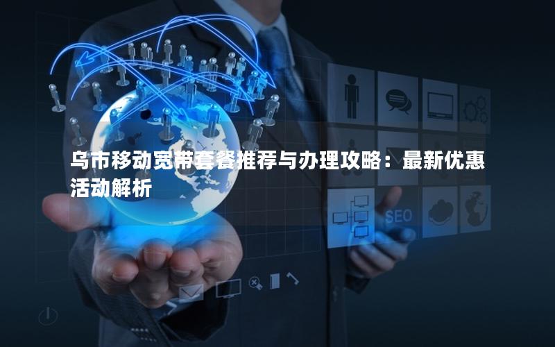 乌市移动宽带套餐推荐与办理攻略：最新优惠活动解析