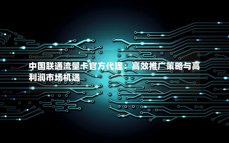 中国联通流量卡官方代理：高效推广策略与高利润市场机遇