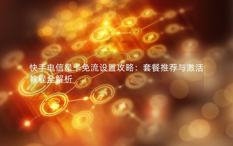快手电信星卡免流设置攻略：套餐推荐与激活教程全解析