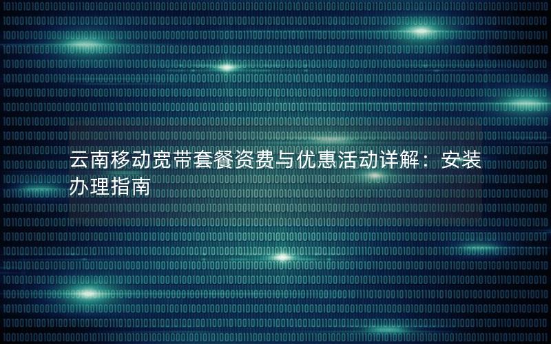 云南移动宽带套餐资费与优惠活动详解：安装办理指南