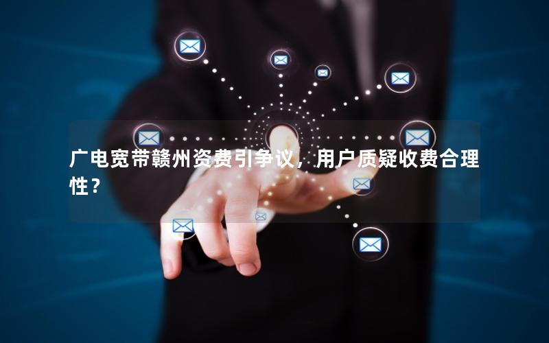 广电宽带赣州资费引争议，用户质疑收费合理性？