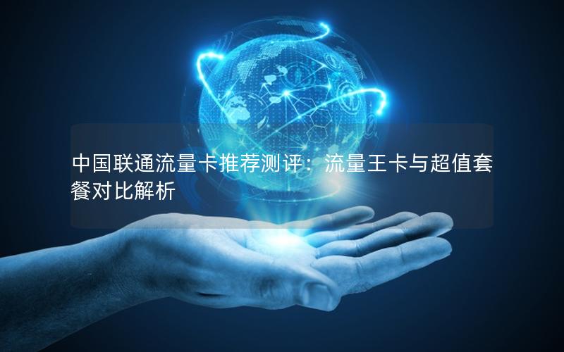 中国联通流量卡推荐测评：流量王卡与超值套餐对比解析
