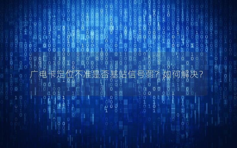 广电卡定位不准是否基站信号弱？如何解决？