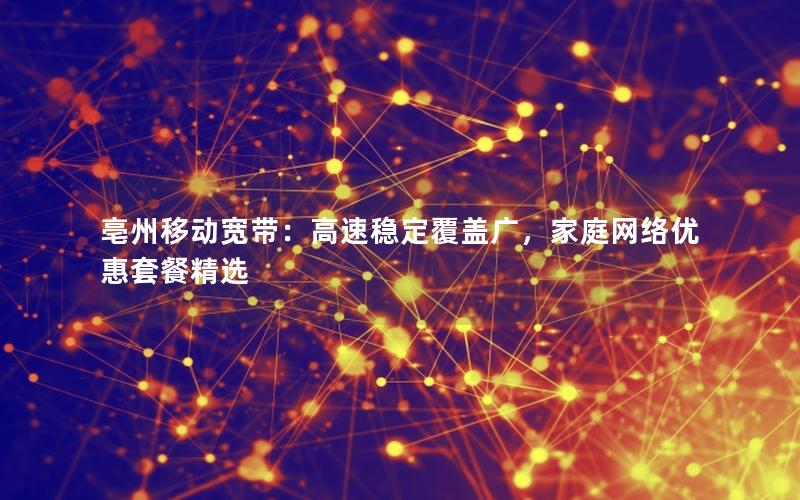 亳州移动宽带：高速稳定覆盖广，家庭网络优惠套餐精选
