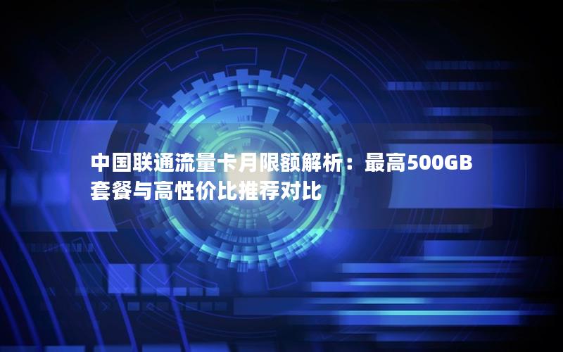 中国联通流量卡月限额解析：最高500GB套餐与高性价比推荐对比