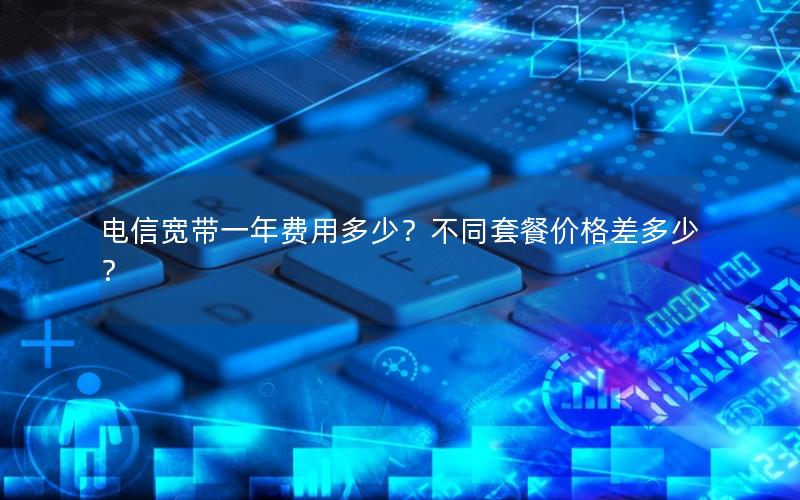 电信宽带一年费用多少？不同套餐价格差多少？