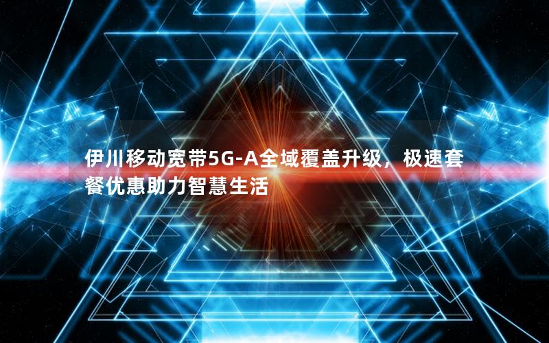 伊川移动宽带5G-A全域覆盖升级，极速套餐优惠助力智慧生活