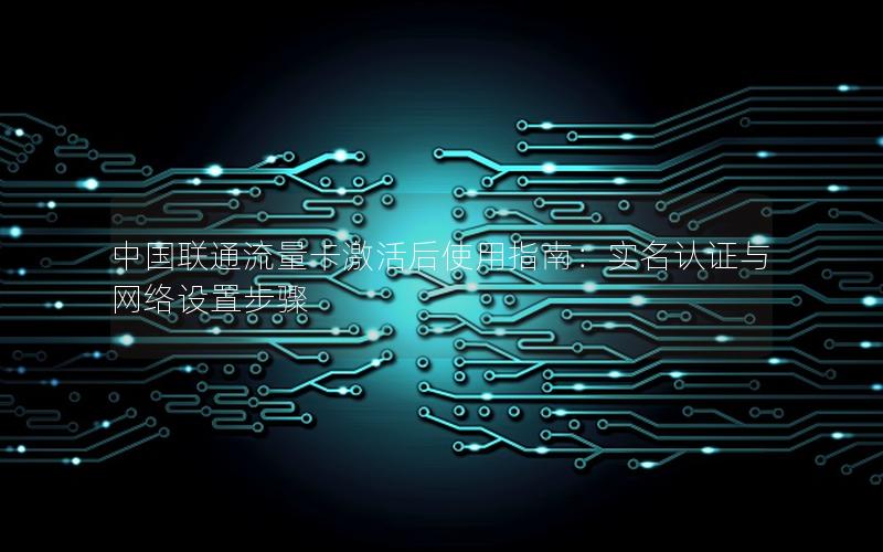 中国联通流量卡激活后使用指南：实名认证与网络设置步骤