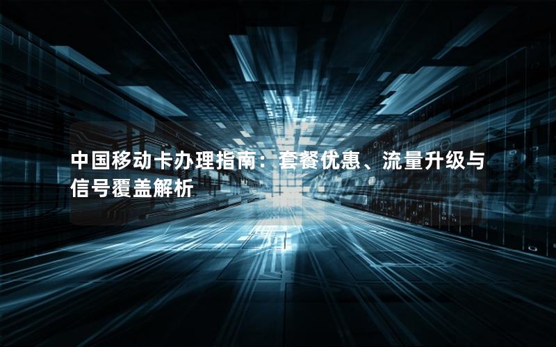 中国移动卡办理指南：套餐优惠、流量升级与信号覆盖解析