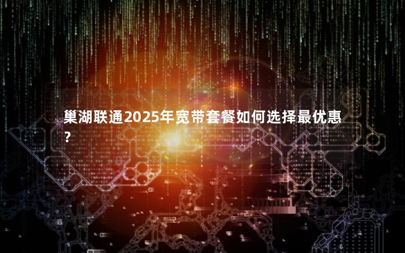 巢湖联通2025年宽带套餐如何选择最优惠？