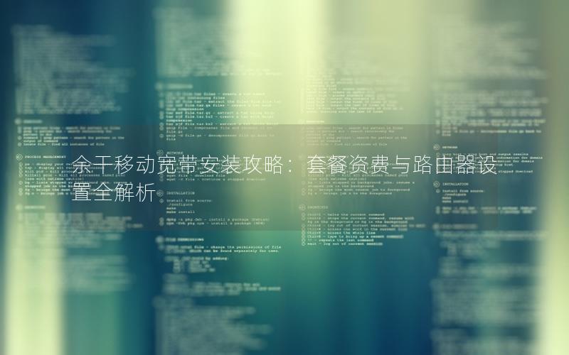 余干移动宽带安装攻略：套餐资费与路由器设置全解析
