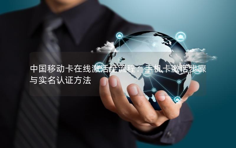 中国移动卡在线激活全流程：手机卡激活步骤与实名认证方法