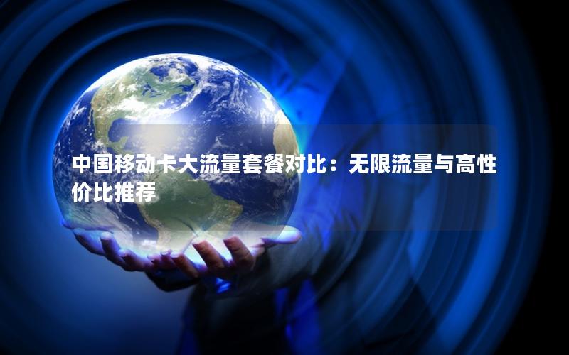 中国移动卡大流量套餐对比：无限流量与高性价比推荐