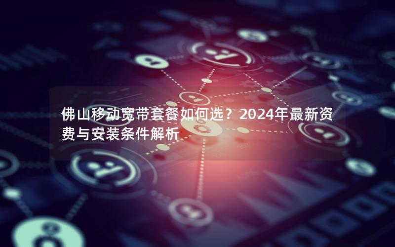 佛山移动宽带套餐如何选？2024年最新资费与安装条件解析