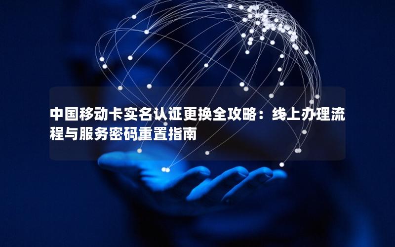 中国移动卡实名认证更换全攻略：线上办理流程与服务密码重置指南