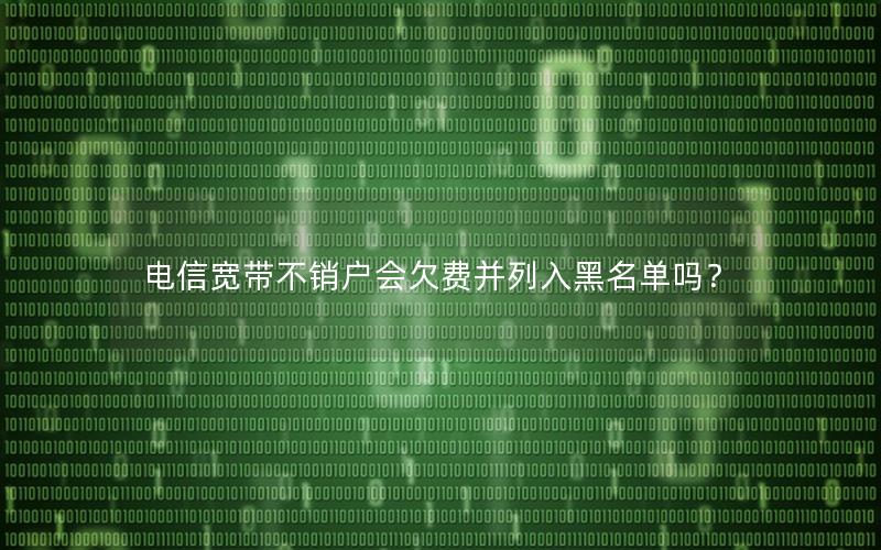 电信宽带不销户会欠费并列入黑名单吗？