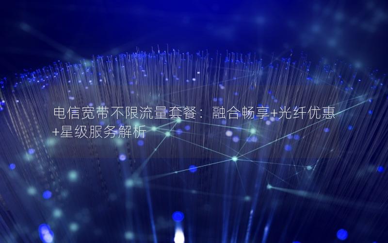 电信宽带不限流量套餐：融合畅享+光纤优惠+星级服务解析