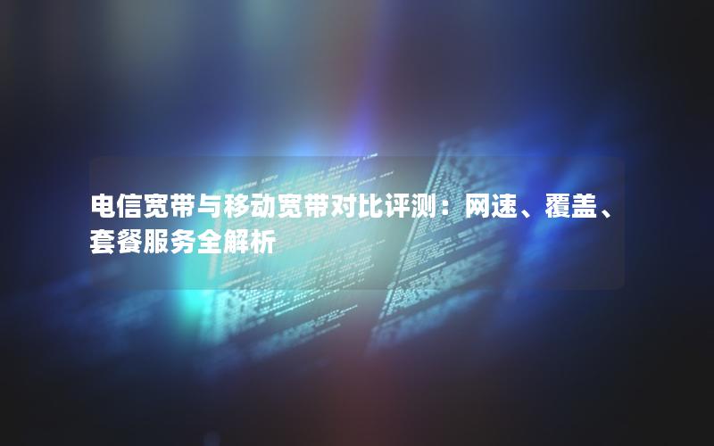 电信宽带与移动宽带对比评测：网速、覆盖、套餐服务全解析