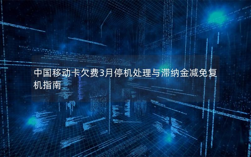 中国移动卡欠费3月停机处理与滞纳金减免复机指南