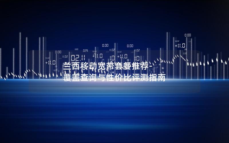 兰西移动宽带套餐推荐-覆盖查询与性价比评测指南