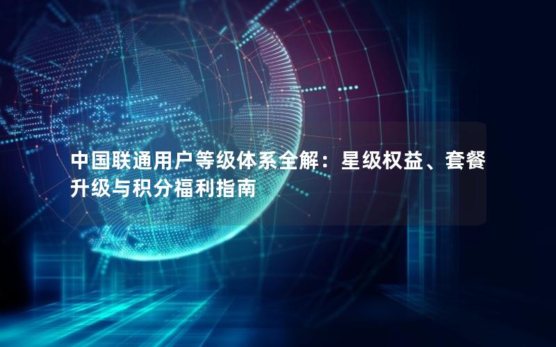 中国联通用户等级体系全解：星级权益、套餐升级与积分福利指南
