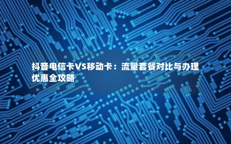 抖音电信卡VS移动卡：流量套餐对比与办理优惠全攻略