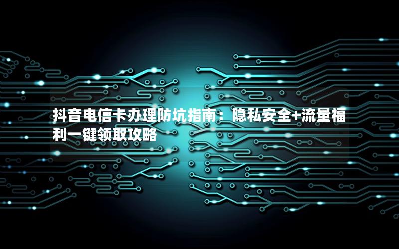 抖音电信卡办理防坑指南：隐私安全+流量福利一键领取攻略