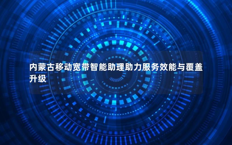 内蒙古移动宽带智能助理助力服务效能与覆盖升级