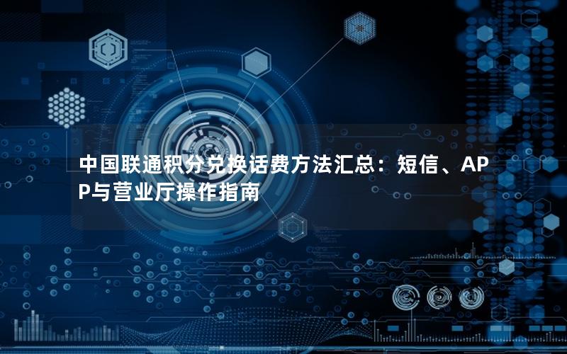 中国联通积分兑换话费方法汇总：短信、APP与营业厅操作指南
