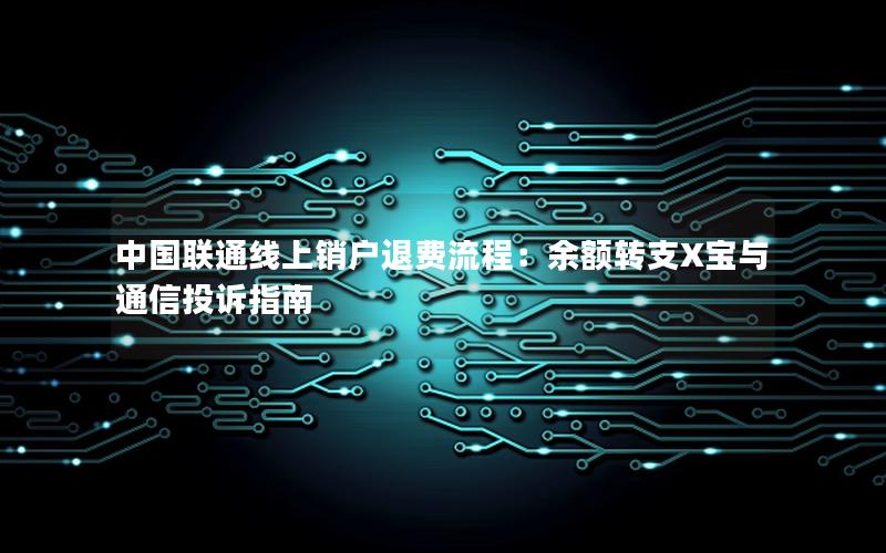 中国联通线上销户退费流程：余额转支X宝与通信投诉指南