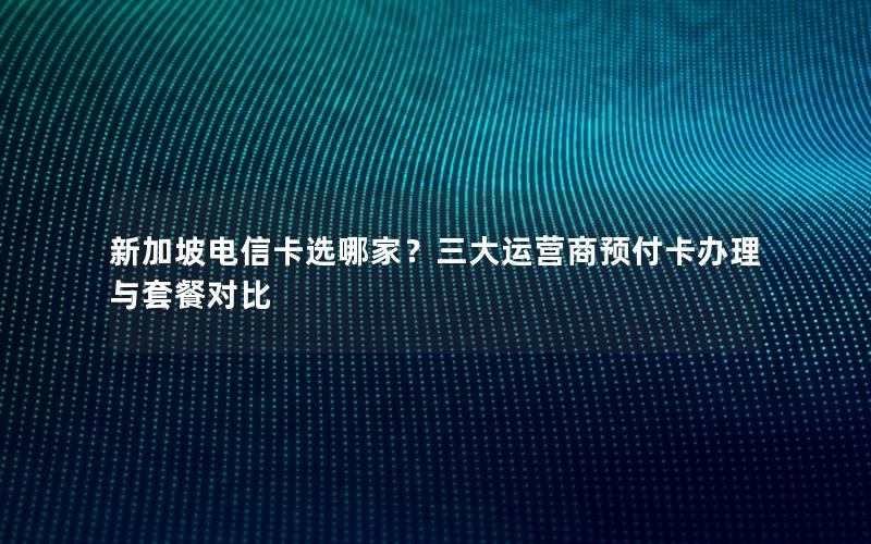 新加坡电信卡选哪家？三大运营商预付卡办理与套餐对比