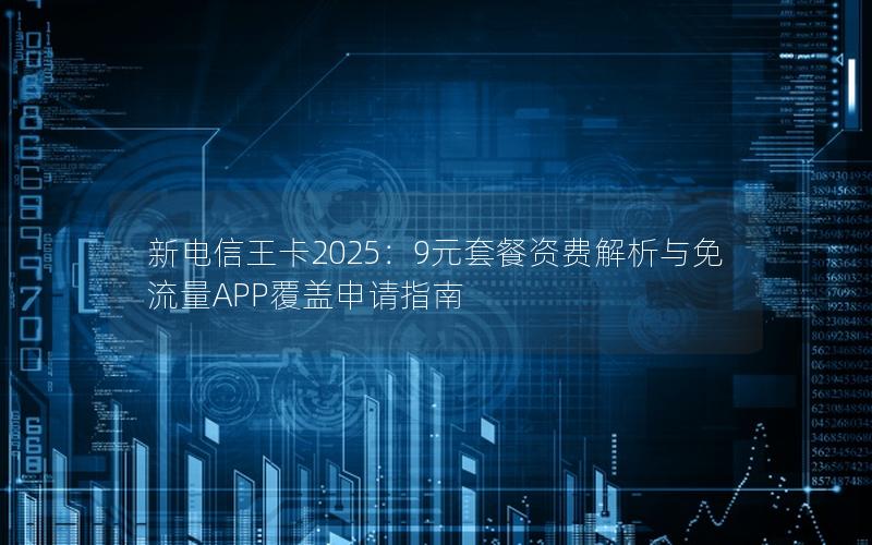 新电信王卡2025：9元套餐资费解析与免流量APP覆盖申请指南
