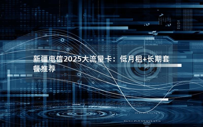 新疆电信2025大流量卡：低月租+长期套餐推荐