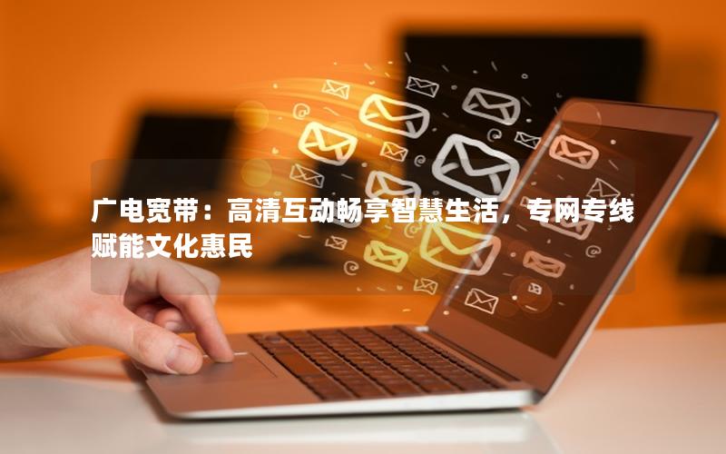 广电宽带：高清互动畅享智慧生活，专网专线赋能文化惠民