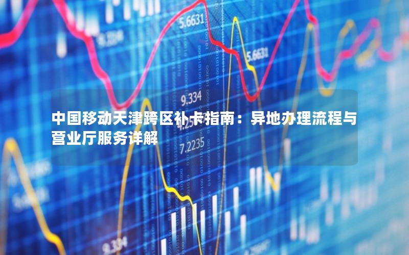 中国移动天津跨区补卡指南：异地办理流程与营业厅服务详解
