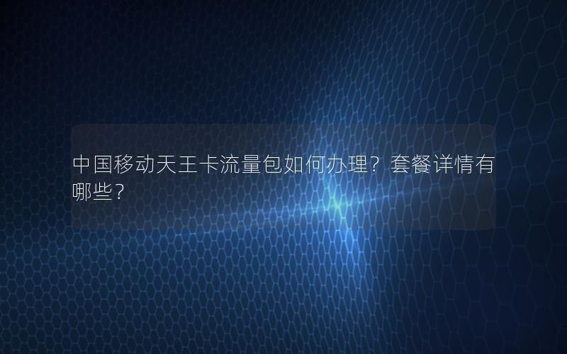 中国移动天王卡流量包如何办理？套餐详情有哪些？