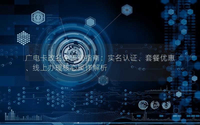 广电卡改名全流程指南：实名认证、套餐优惠、线上办理核心操作解析