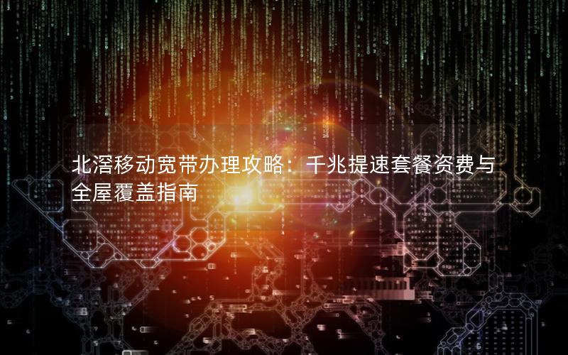 北滘移动宽带办理攻略：千兆提速套餐资费与全屋覆盖指南