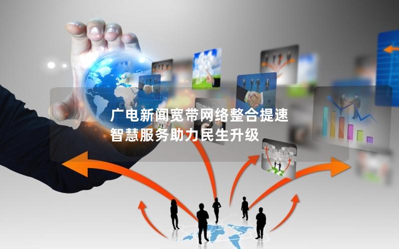 广电新闻宽带网络整合提速 智慧服务助力民生升级