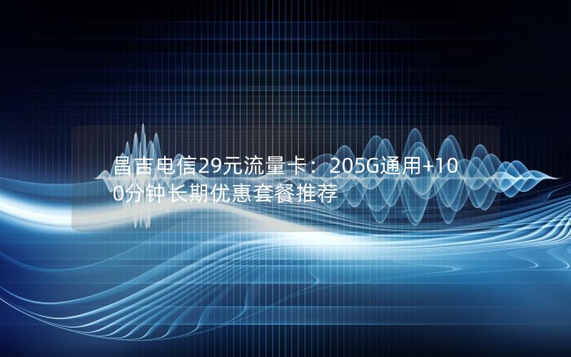 昌吉电信29元流量卡：205G通用+100分钟长期优惠套餐推荐