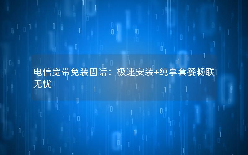 电信宽带免装固话：极速安装+纯享套餐畅联无忧