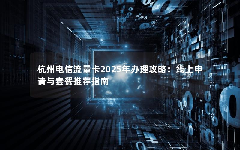 杭州电信流量卡2025年办理攻略：线上申请与套餐推荐指南
