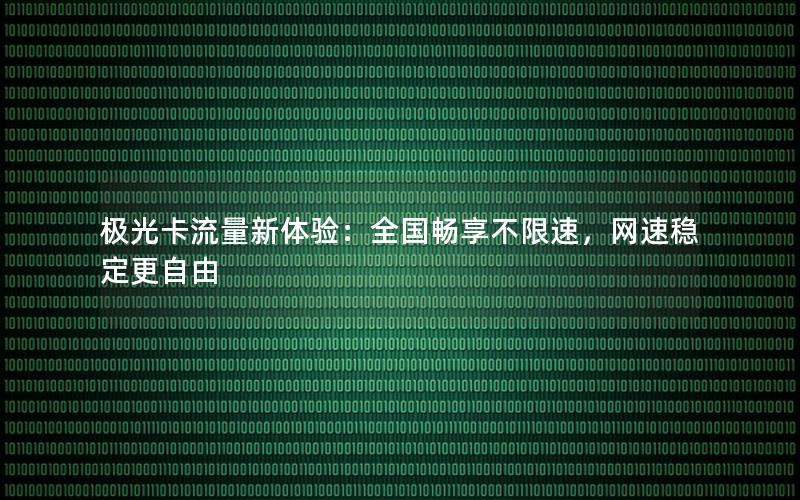 极光卡流量新体验：全国畅享不限速，网速稳定更自由